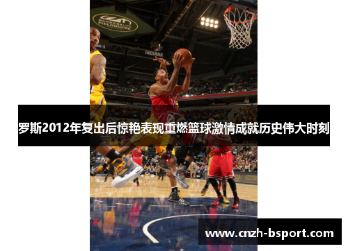 罗斯2012年复出后惊艳表现重燃篮球激情成就历史伟大时刻