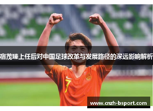 宿茂臻上任后对中国足球改革与发展路径的深远影响解析
