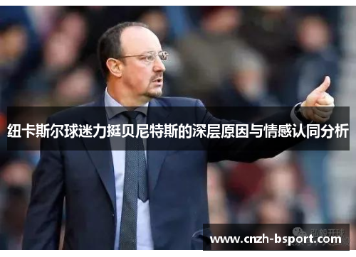 纽卡斯尔球迷力挺贝尼特斯的深层原因与情感认同分析 纽卡斯尔球迷力挺贝尼特斯的深层原因与情感认同分析