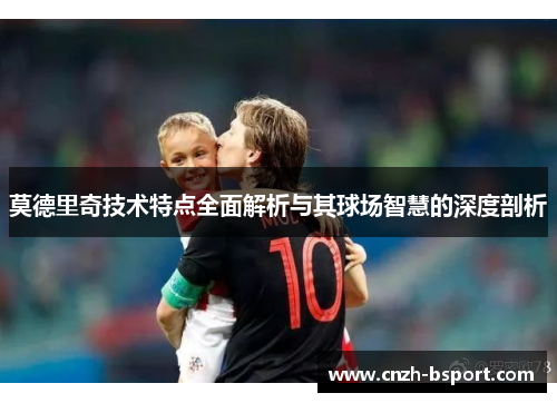 莫德里奇技术特点全面解析与其球场智慧的深度剖析