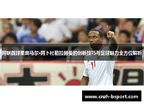 阿联酋球星奥马尔·阿卜杜勒拉赫曼的创新技巧与足球魅力全方位解析