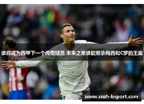 谁将成为西甲下一个传奇球员 未来之星谁能继承梅西和C罗的王座