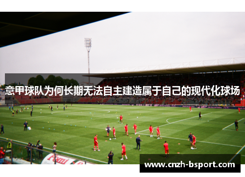 意甲球队为何长期无法自主建造属于自己的现代化球场 意甲球队为何长期无法自主建造属于自己的现代化球场