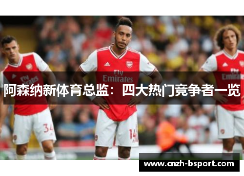 阿森纳新体育总监：四大热门竞争者一览