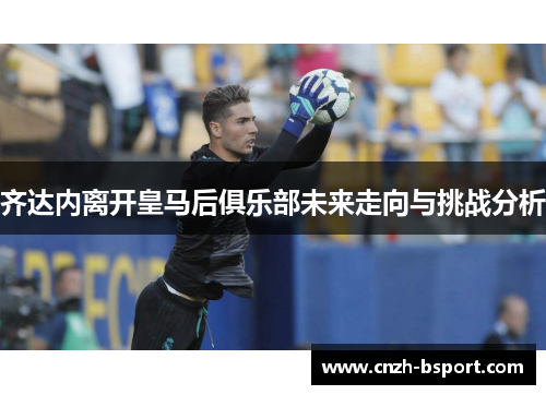 齐达内离开皇马后俱乐部未来走向与挑战分析