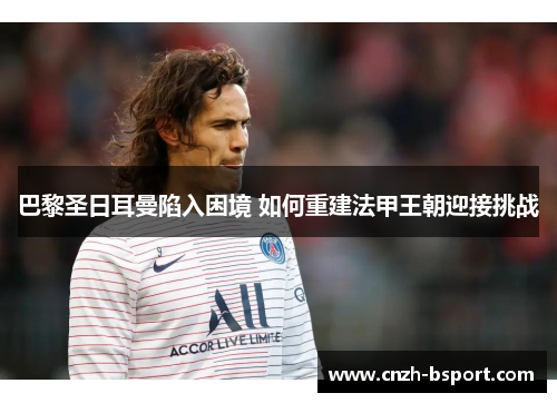 巴黎圣日耳曼陷入困境 如何重建法甲王朝迎接挑战