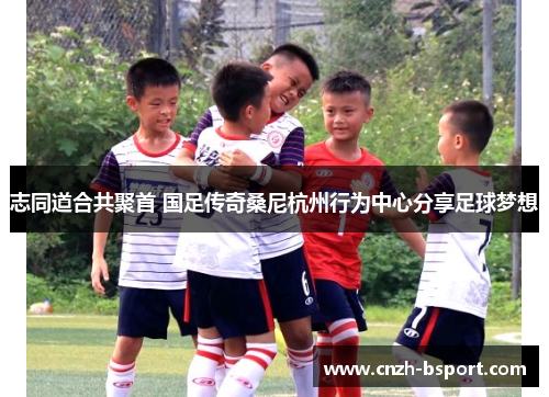 志同道合共聚首 国足传奇桑尼杭州行为中心分享足球梦想 志同道合共聚首 国足传奇桑尼杭州行为中心分享足球梦想